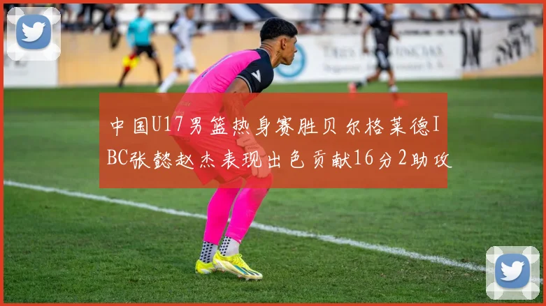 中国U17男篮热身赛胜贝尔格莱德IBC张懿赵杰表现出色贡献16分2助攻2抢断