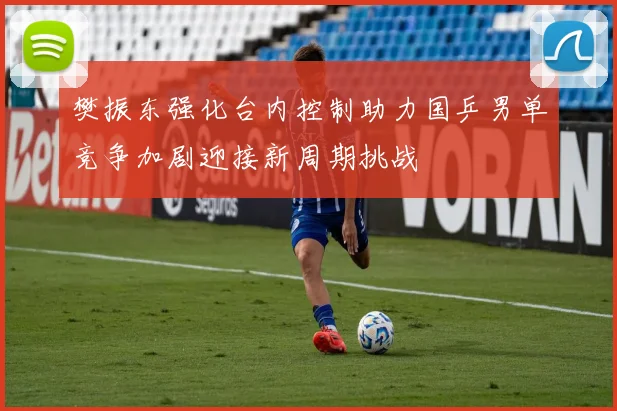 樊振东强化台内控制助力国乒男单竞争加剧迎接新周期挑战