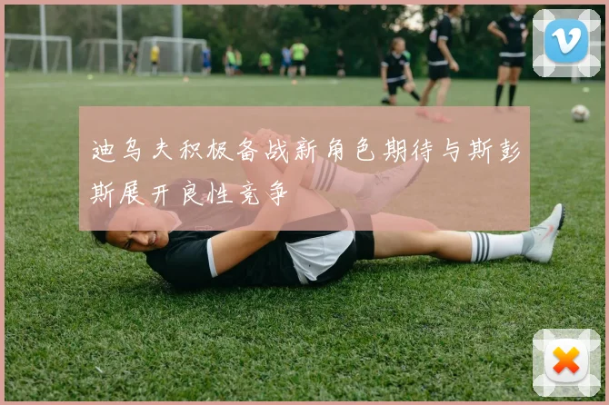 迪乌夫积极备战新角色期待与斯彭斯展开良性竞争
