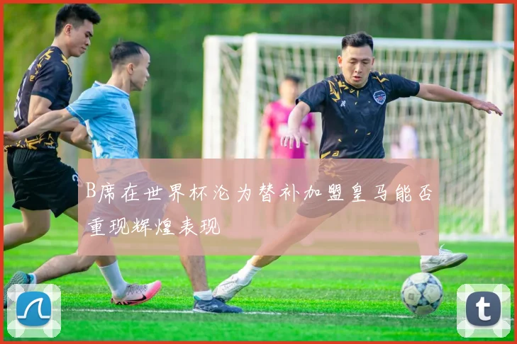 B席在世界杯沦为替补加盟皇马能否重现辉煌表现