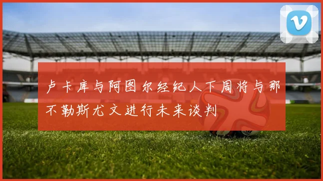 卢卡库与阿图尔经纪人下周将与那不勒斯尤文进行未来谈判