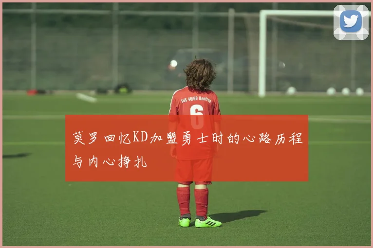 莫罗回忆KD加盟勇士时的心路历程与内心挣扎