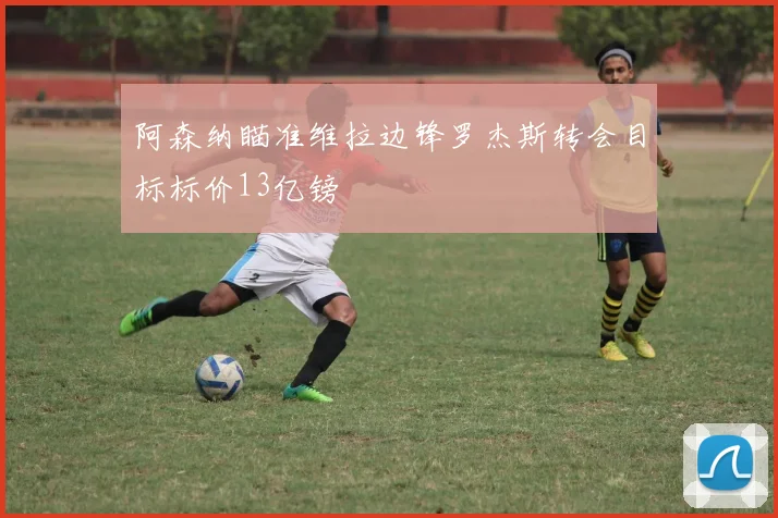 阿森纳瞄准维拉边锋罗杰斯转会目标标价13亿镑