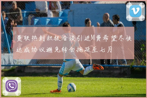 曼联热刺积极洽谈引进M费希望尽快达成协议避免转会拖延至七月