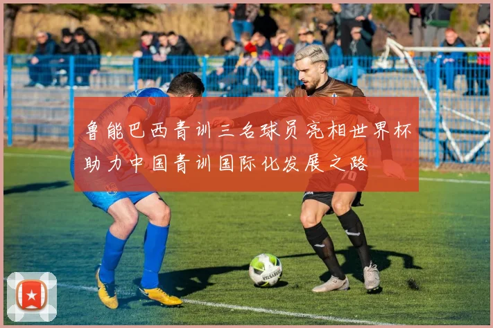 鲁能巴西青训三名球员亮相世界杯助力中国青训国际化发展之路