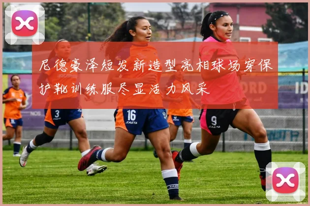 尼德豪泽短发新造型亮相球场穿保护靴训练服尽显活力风采