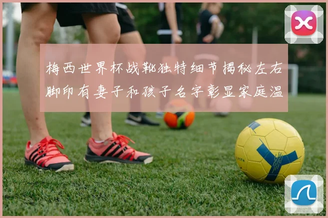 梅西世界杯战靴独特细节揭秘左右脚印有妻子和孩子名字彰显家庭温暖