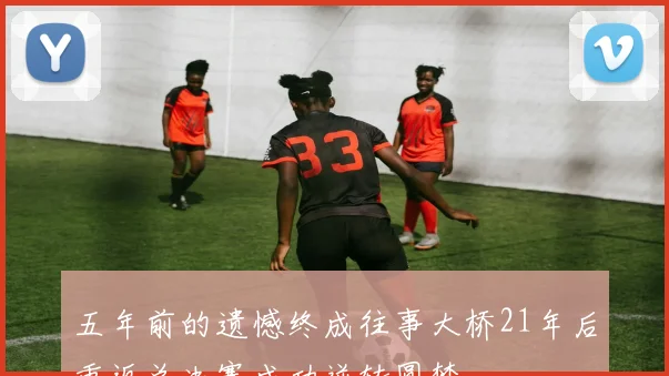 五年前的遗憾终成往事大桥21年后重返总决赛成功逆转圆梦