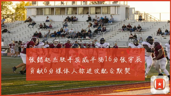 张懿赵杰联手发威半场16分张宇辰贡献6分媒体人称进攻配合默契