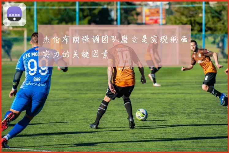 杰伦布朗强调团队磨合是实现纸面实力的关键因素
