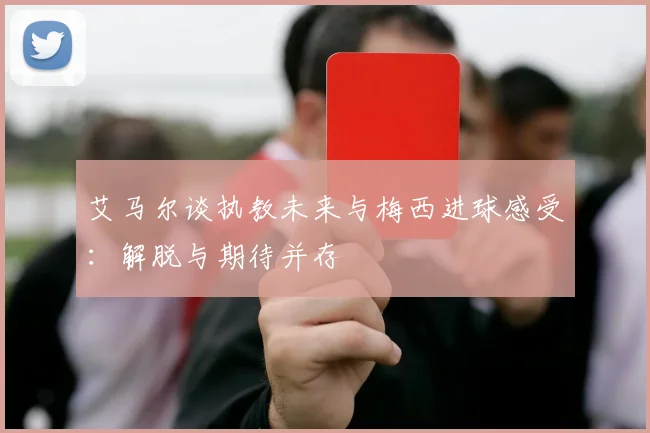 艾马尔谈执教未来与梅西进球感受：解脱与期待并存