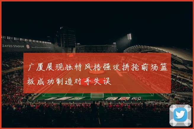 广厦展现独特风格强攻拼抢前场篮板成功制造对手失误