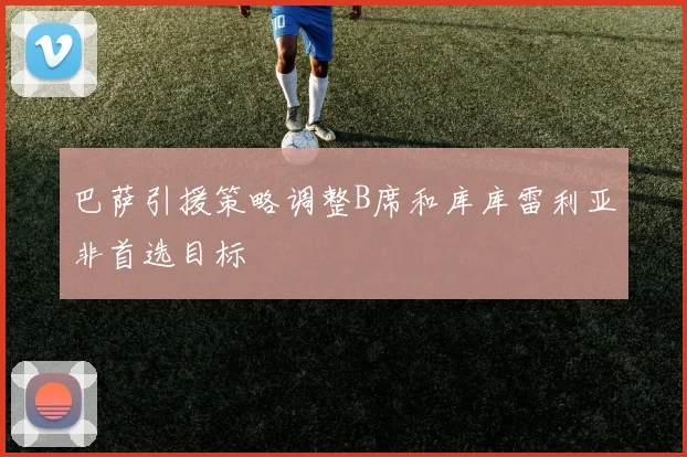 巴萨引援策略调整B席和库库雷利亚非首选目标