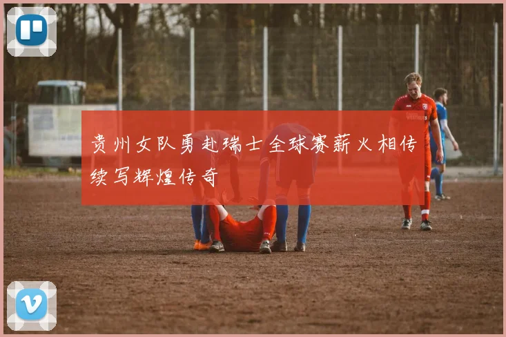 贵州女队勇赴瑞士全球赛薪火相传续写辉煌传奇