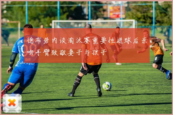 德布劳内谈淘汰赛重要性进球后亲吻手臂致敬妻子与孩子