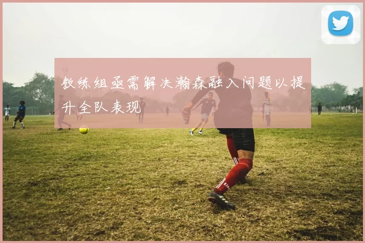 教练组亟需解决瀚森融入问题以提升全队表现