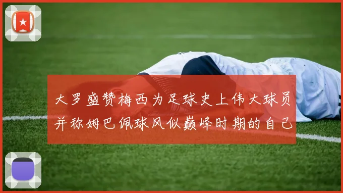 大罗盛赞梅西为足球史上伟大球员并称姆巴佩球风似巅峰时期的自己