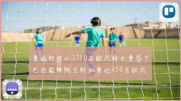 曼城即将以3750万欧元转会费签下巴西前锋阿兰附加费达450万欧元