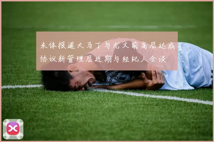 米体报道大马丁与尤文前高层达成协议新管理层近期与经纪人会谈