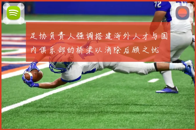 足协负责人强调搭建海外人才与国内俱乐部的桥梁以消除后顾之忧
