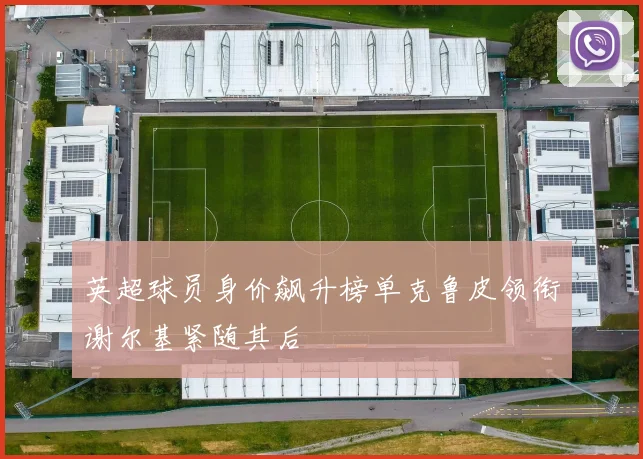 英超球员身价飙升榜单克鲁皮领衔谢尔基紧随其后