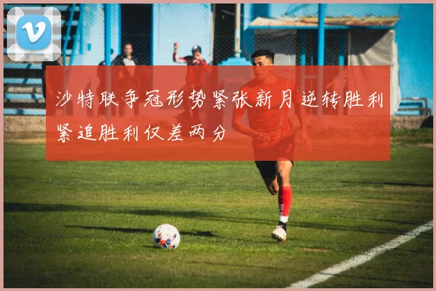 沙特联争冠形势紧张新月逆转胜利紧追胜利仅差两分