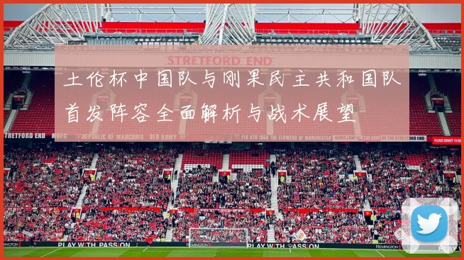 土伦杯中国队与刚果民主共和国队首发阵容全面解析与战术展望