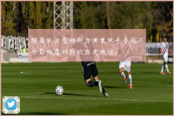 球哥认为詹姆斯与库里联手夺冠不会影响詹姆斯的历史地位